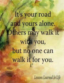 It's your road and yours alone. Others may walk it with you, but ...